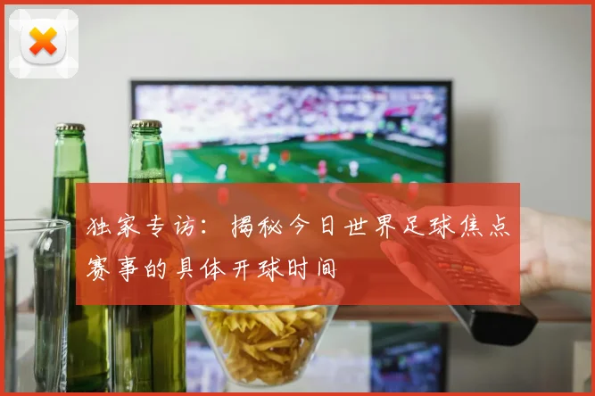 独家专访：揭秘今日世界足球焦点赛事的具体开球时间
