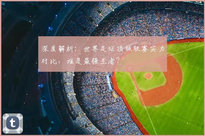 深度解析：世界足坛顶级联赛实力对比，谁是最强王者？