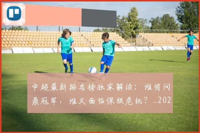 中超最新排名榜独家解读：谁将问鼎冠军，谁又面临保级危机？_20260610190407